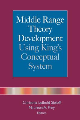 Middle Range Theory Development Using King's Conceptual System - Sieloff, Christina Leibold, PhD, RN, CNA (Editor), and Frey, Maureen A, RN, PhD (Editor)