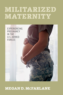 Militarized Maternity: Experiencing Pregnancy in the U.S. Armed Forces - McFarlane, Megan D