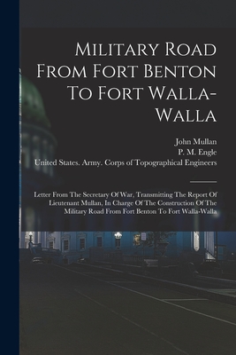 Military Road From Fort Benton To Fort Walla-walla: Letter From The Secretary Of War, Transmitting The Report Of Lieutenant Mullan, In Charge Of The Construction Of The Military Road From Fort Benton To Fort Walla-walla - Mullan, John, and P M Engle (Creator), and W W Johnson (Creator)