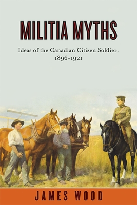 Militia Myths: Ideas of the Canadian Citizen Soldier, 1896-1921 - Wood, James