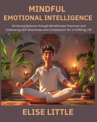 Mindful Emotional Intelligence: Achieving Balance through Mindfulness Practices and Embracing Self-Awareness and Compassion for a Fulfilling Life - Little, Elise