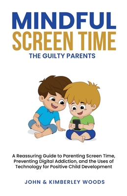 Mindful Screen Time: A Reassuring Guide to Parenting Screen Time, Preventing Digital Addiction, and the Uses of Technology for Positive Child Development - Woods, John, and Woods, Kimberley