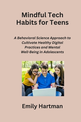 Mindful Tech Habits for Teens: A Behavioral Science Approach to Cultivate Healthy Digital Practices and Mental Well-Being in Adolescents - Hartman, Emily