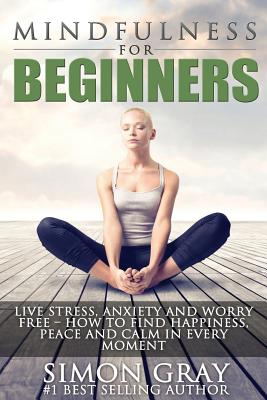 Mindfulness for Beginners: Live Stress, Anxiety and Worry Free - How to Find Peace, Happiness and Calm in Every Moment Bonus 90 Day Mindfulness Guide and Journal Included! - Gray, Simon