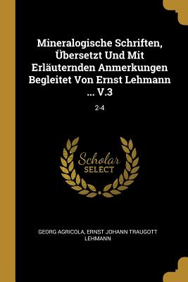 Mineralogische Schriften, bersetzt Und Mit Erluternden Anmerkungen Begleitet Von Ernst Lehmann ... V.3: 2-4 - Agricola, Georg, and Ernst Johann Traugott Lehmann (Creator)