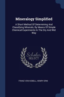 Mineralogy Simplified: A Short Method Of Determining And Classifying Minerals, By Means Of Simple Chemical Experiments In The Dry And Wet Way - Kobell, Franz Von, and Erni, Henry