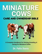 Miniature Cows Care and Ownership Bible: A Complete Handbook For Raising, Breeding, & Caring For Miniature Cattle