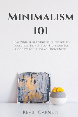 Minimalism 101: How Minimalist Living Can Help You To Declutter, Tidy Up Your Stuff and Say Goodbye to Things You Don't Need - Garnett, Kevin