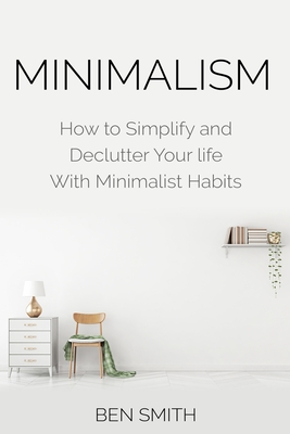 Minimalism: How to Simplify and Declutter Your life With Minimalist Habits - Smith, Ben