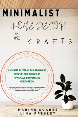 Minimalist Home Decor and Crafts: Restor your Spirit and find the Inner Peace while Learning Step by Step Macrame, Crochet, Soap Making and Microgreens. Give an astonishing touch to your House - Presley, Lina, and Soares, Marina