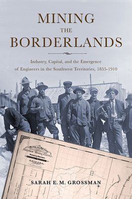 Mining the Borderlands: Industry, Capital, and the Emergence of Engineers in the Southwest Territories, 1855-1910 - Grossman, Sarah E M