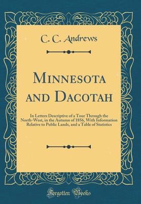 Minnesota and Dacotah: In Letters Descriptive of a Tour Through the North-West, in the Autumn of 1856, with Information Relative to Public Lands, and a Table of Statistics (Classic Reprint) - Andrews, C C