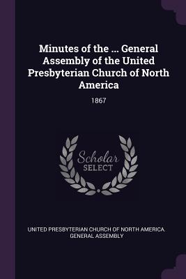 Minutes of the ... General Assembly of the United Presbyterian Church of North America: 1867 - United Presbyterian Church of North Amer (Creator)