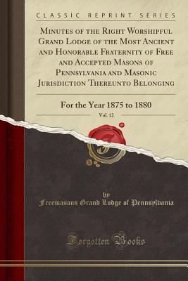 Minutes of the Right Worshipful Grand Lodge of the Most Ancient and Honorable Fraternity of Free and Accepted Masons of Pennsylvania and Masonic Jurisdiction Thereunto Belonging, Vol. 12: For the Year 1875 to 1880 (Classic Reprint) - Pennsylvania, Freemasons Grand Lodge of