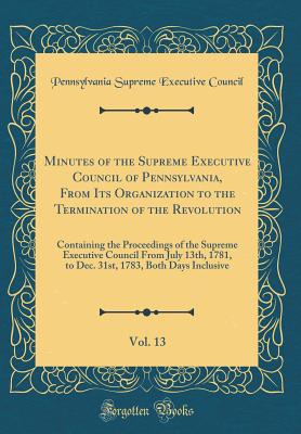 Minutes of the Supreme Executive Council of Pennsylvania, from Its Organization to the Termination of the Revolution, Vol. 13: Containing the Proceedings of the Supreme Executive Council from July 13th, 1781, to Dec. 31st, 1783, Both Days Inclusive - Supreme Executive Council of Pennsylvania