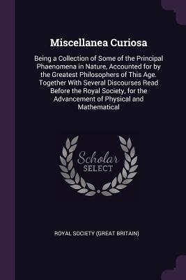 Miscellanea Curiosa: Being a Collection of Some of the Principal Phaenomena in Nature, Accounted for by the Greatest Philosophers of This Age. Together With Several Discourses Read Before the Royal Society, for the Advancement of Physical and Mathematical - Royal Society (Great Britain) (Creator)