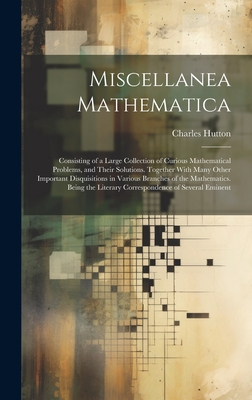 Miscellanea Mathematica: Consisting of a Large Collection of Curious Mathematical Problems, and Their Solutions. Together With Many Other Important Disquisitions in Various Branches of the Mathematics. Being the Literary Correspondence of Several Eminent - Hutton, Charles