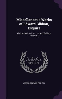 Miscellaneous Works of Edward Gibbon, Esquire: With Memoirs of his Life and Writings Volume 3 - 1737-1794, Gibbon Edward