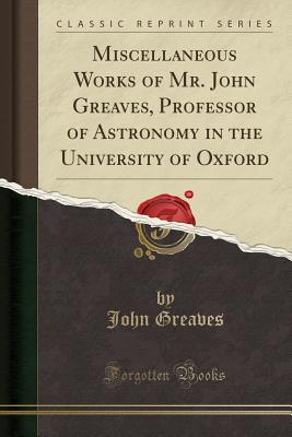 Miscellaneous Works of Mr. John Greaves, Professor of Astronomy in the University of Oxford (Classic Reprint) - Greaves, John