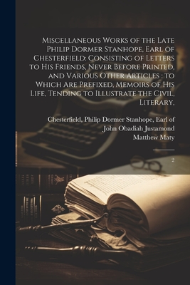 Miscellaneous Works of the Late Philip Dormer Stanhope, Earl of Chesterfield: Consisting of Letters to his Friends, Never Before Printed, and Various Other Articles: to Which are Prefixed, Memoirs of his Life, Tending to Illustrate the Civil, Literary: 2 - Chesterfield, Philip Dormer Stanhope (Creator), and Maty, Matthew, and Justamond, John Obadiah