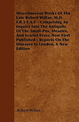 Miscellaneous Works of the Late Robert Willan, M.D. F.R.S F.A.S - Comprising an Inquiry Into the Antiquity of the Small-Pox, Measles, and Scarlet Feve - Willan, Robert