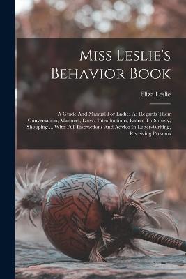 Miss Leslie's Behavior Book: A Guide And Manual For Ladies As Regards Their Conversation, Manners, Dress, Introductions, Entree To Society, Shopping ... With Full Instructions And Advice In Letter-writing, Receiving Presents - Leslie, Eliza