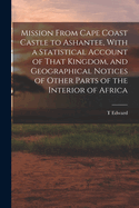 Mission From Cape Coast Castle to Ashantee, With a Statistical Account of That Kingdom, and Geographical Notices of Other Parts of the Interior of Africa