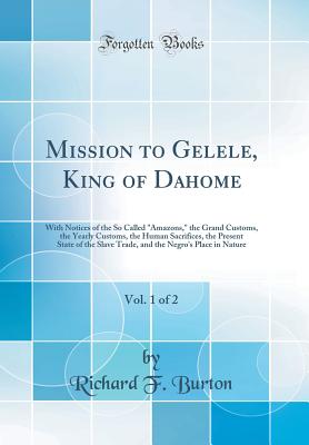 Mission to Gelele, King of Dahome, Vol. 1 of 2: With Notices of the So Called Amazons, the Grand Customs, the Yearly Customs, the Human Sacrifices, the Present State of the Slave Trade, and the Negro's Place in Nature (Classic Reprint) - Burton, Richard F, Sir