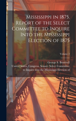 Mississippi in 1875. Report of the Select Committee to Inquire Into the Mississippi Election of 1875; Volume 2 - United States Congress Senate Select (Creator), and Boutwell, George S (George Sewall) (Creator)