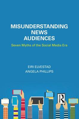 Misunderstanding News Audiences: Seven Myths of the Social Media Era - Elvestad, Eiri, and Phillips, Angela