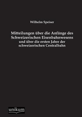 Mitteilungen ber die Anfnge des Schweizerischen Eisenbahnwesens und ber die ersten Jahre der schweizerischen Centralbahn - Speiser, Wilhelm