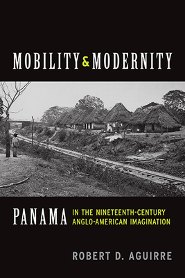 Mobility and Modernity: Panama in the Nineteenth-Century Anglo-American Imagination - Aguirre, Robert D