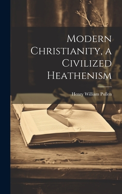 Modern Christianity, a Civilized Heathenism - Pullen, Henry William