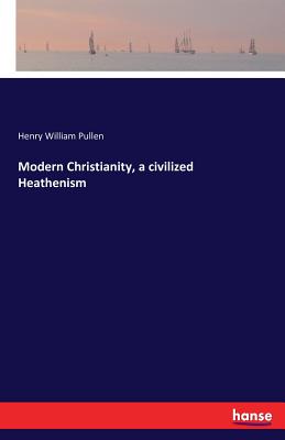 Modern Christianity, a civilized Heathenism - Pullen, Henry William