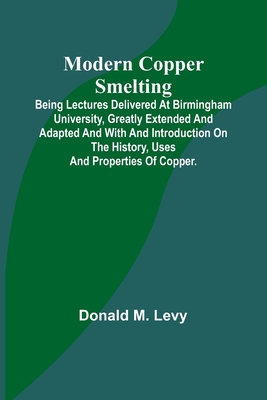 Modern Copper Smelting; Being lectures delivered at Birmingham University, greatly extended and adapted and with and introduction on the history, uses and properties of copper. - Levy, Donald M