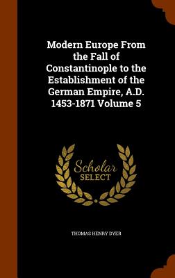 Modern Europe From the Fall of Constantinople to the Establishment of the German Empire, A.D. 1453-1871 Volume 5 - Dyer, Thomas Henry