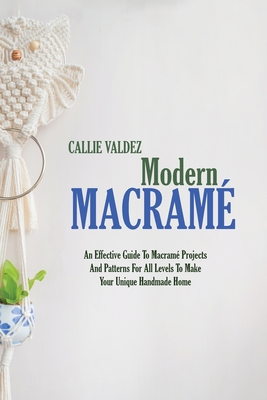 Modern Macram: An Effective Guide To Macram Projects And Patterns For All Levels To Make Your Unique Handmade Home - Valdez, Callie