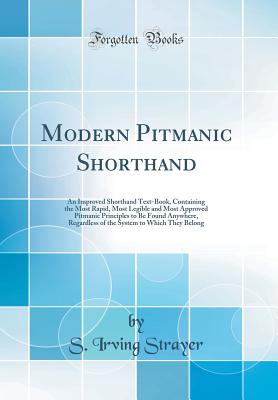 Modern Pitmanic Shorthand: An Improved Shorthand Text-Book, Containing the Most Rapid, Most Legible and Most Approved Pitmanic Principles to Be Found Anywhere, Regardless of the System to Which They Belong (Classic Reprint) - Strayer, S Irving