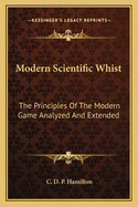 Modern Scientific Whist: The Principles of the Modern Game Analyzed and Extended, Illustrated by Over Sixty Critical Endings and Annotated Games from Actual Play