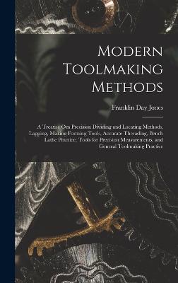 Modern Toolmaking Methods: A Treatise Om Precision Dividing and Locating Methods, Lapping, Making Forming Tools, Accurate Threading, Bench Lathe Practice, Tools for Precision Measurements, and General Toolmaking Practice - Jones, Franklin Day