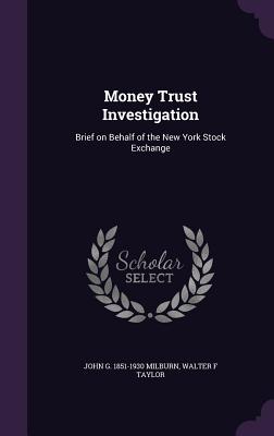 Money Trust Investigation: Brief on Behalf of the New York Stock Exchange - Milburn, John G 1851-1930, and Taylor, Walter F