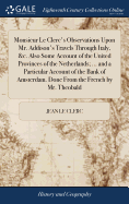 Monsieur Le Clerc's Observations Upon Mr. Addison's Travels Through Italy, &c. Also Some Account of the United Provinces of the Netherlands; ... and a Particular Account of the Bank of Amsterdam. Done From the French by Mr. Theobald