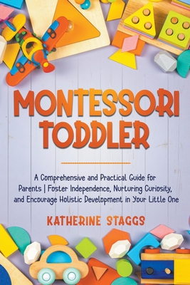 Montessori Toddler: A Comprehensive and Practical Guide for Parents Foster Independence, Nurturing Curiosity, and Encourage Holistic Development in Your Little One - Staggs, Katherine