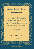 Monthly Bulletin of Books Added to the Public Library of the City of Boston, Vol. 12: January 1907 (Classic Reprint)