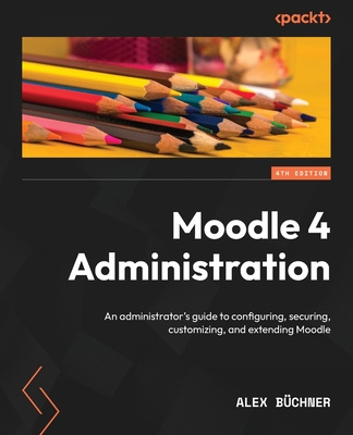 Moodle 4 Administration: An administrator's guide to configuring, securing, customizing, and extending Moodle, 4th Edition - Bchner, Alex