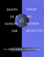 *Moon in a Mason Jar* and *What My Father Believed*: Poems - Wrigley, Robert