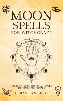Moon Spells for Witchcraft: A Guide to Using the Lunar Phases for Magic and Rituals - Berg, Sebastian