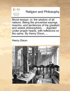 Moral Essays: Or, the Wisdom of All Nations. Being the Proverbial Sayings, Maxims, and Sentences of the Greatest and Wisest Philosophers, ... Digested Under Proper Heads, with Reflexions on the Same. by Henry Dixon, ... - Dixon, Henry