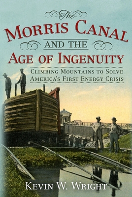 Morris Canal and the Age of Ingenuity: Climbing Mountains to Solve America's First Energy Crisis - Wright, Kevin W.