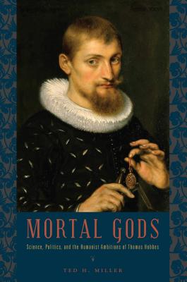 Mortal Gods: Science, Politics, and the Humanist Ambitions of Thomas Hobbes - Miller, Ted H.